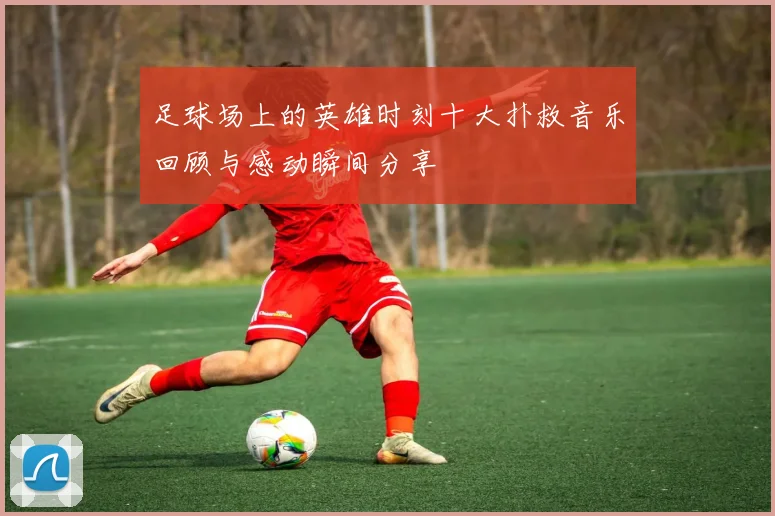 足球场上的英雄时刻十大扑救音乐回顾与感动瞬间分享