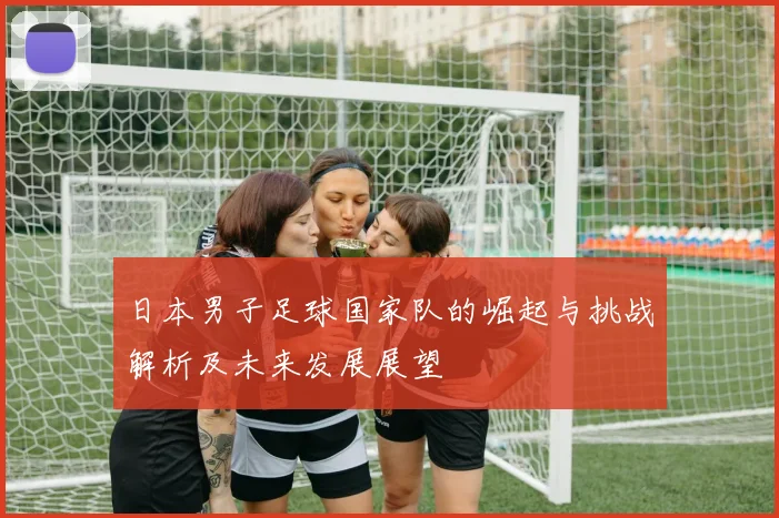 日本男子足球国家队的崛起与挑战解析及未来发展展望