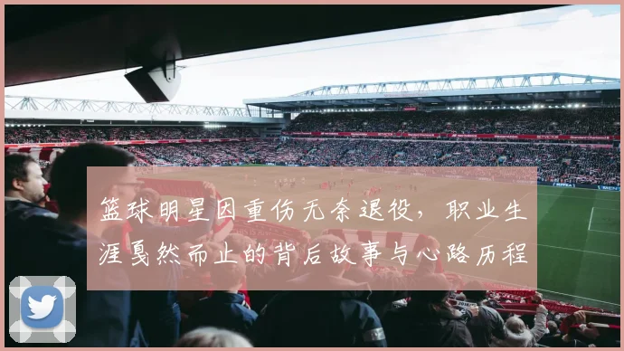 篮球明星因重伤无奈退役，职业生涯戛然而止的背后故事与心路历程