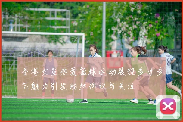 香港女星热爱篮球运动展现多才多艺魅力引发粉丝热议与关注
