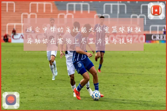 适合中锋的高性能大体重篮球鞋推荐助你在赛场上尽显力量与技巧