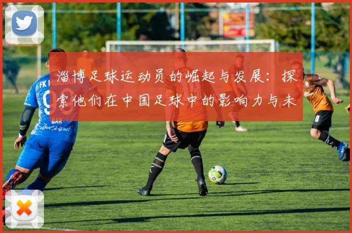 淄博足球运动员的崛起与发展：探索他们在中国足球中的影响力与未来潜力
