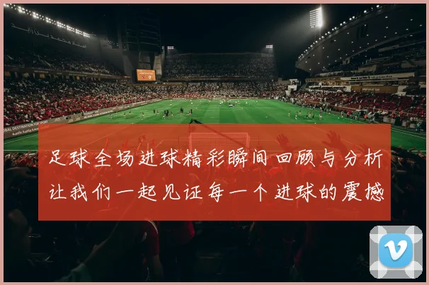 足球全场进球精彩瞬间回顾与分析让我们一起见证每一个进球的震撼时刻