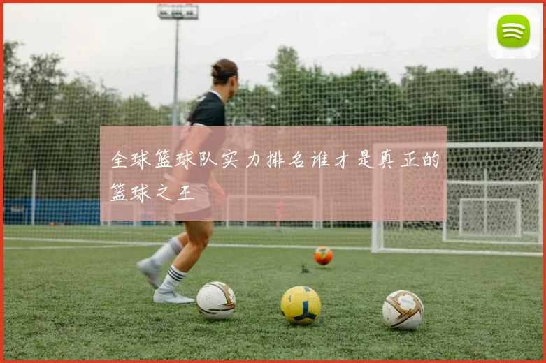 全球篮球队实力排名谁才是真正的篮球之王