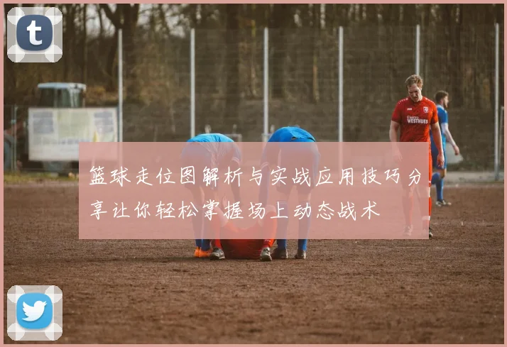 篮球走位图解析与实战应用技巧分享让你轻松掌握场上动态战术