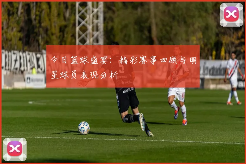 今日篮球盛宴：精彩赛事回顾与明星球员表现分析