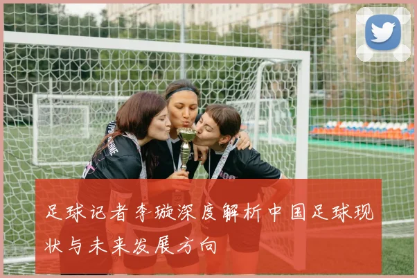 足球记者李璇深度解析中国足球现状与未来发展方向