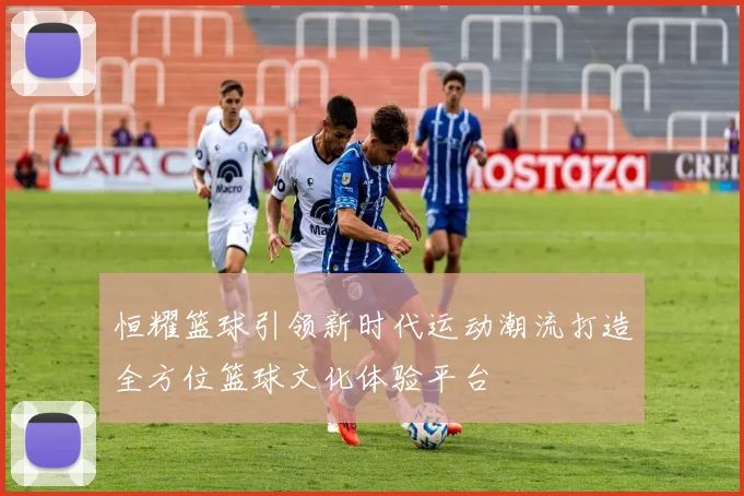 恒耀篮球引领新时代运动潮流打造全方位篮球文化体验平台